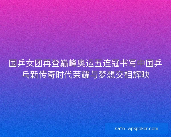 国乒女团再登巅峰奥运五连冠书写中国乒乓新传奇时代荣耀与梦想交相辉映