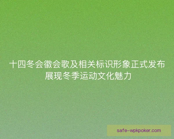 十四冬会徽会歌及相关标识形象正式发布 展现冬季运动文化魅力